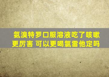 氨溴特罗口服溶液吃了咳嗽更厉害 可以更喝氯雷他定吗